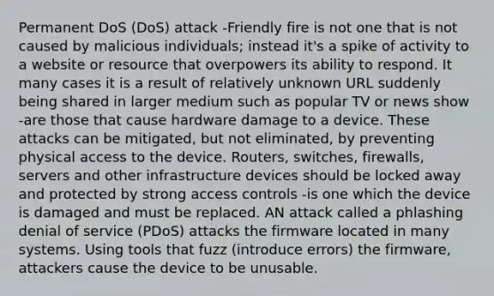 Permanent DoS (DoS) attack -Friendly fire is not one that is not caused by malicious individuals; instead it's a spike of activity to a website or resource that overpowers its ability to respond. It many cases it is a result of relatively unknown URL suddenly being shared in larger medium such as popular TV or news show -are those that cause hardware damage to a device. These attacks can be mitigated, but not eliminated, by preventing physical access to the device. Routers, switches, firewalls, servers and other infrastructure devices should be locked away and protected by strong access controls -is one which the device is damaged and must be replaced. AN attack called a phlashing denial of service (PDoS) attacks the firmware located in many systems. Using tools that fuzz (introduce errors) the firmware, attackers cause the device to be unusable.