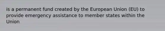 is a permanent fund created by the European Union (EU) to provide emergency assistance to member states within the Union