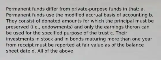 Permanent funds differ from private-purpose funds in that: a. Permanent funds use the modified accrual basis of accounting b. They consist of donated amounts for which the principal must be preserved (i.e., endowments) and only the earnings theron can be used for the specified purpose of the trust c. Their investments in stock and in bonds maturing more than one year from receipt must be reported at fair value as of the balance sheet date d. All of the above