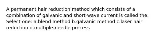 A permanent hair reduction method which consists of a combination of galvanic and short-wave current is called the: Select one: a.blend method b.galvanic method c.laser hair reduction d.multiple-needle process