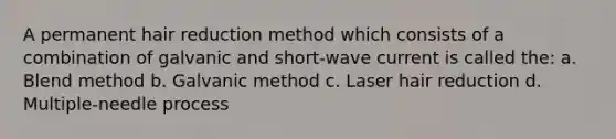 A permanent hair reduction method which consists of a combination of galvanic and short-wave current is called the: a. Blend method b. Galvanic method c. Laser hair reduction d. Multiple-needle process