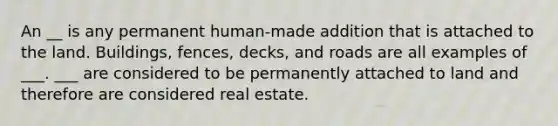 An __ is any permanent human-made addition that is attached to the land. Buildings, fences, decks, and roads are all examples of ___. ___ are considered to be permanently attached to land and therefore are considered real estate.