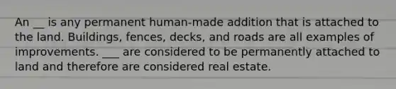 An __ is any permanent human-made addition that is attached to the land. Buildings, fences, decks, and roads are all examples of improvements. ___ are considered to be permanently attached to land and therefore are considered real estate.