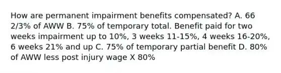 How are permanent impairment benefits compensated? A. 66 2/3% of AWW B. 75% of temporary total. Benefit paid for two weeks impairment up to 10%, 3 weeks 11-15%, 4 weeks 16-20%, 6 weeks 21% and up C. 75% of temporary partial benefit D. 80% of AWW less post injury wage X 80%