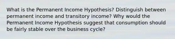 What is the Permanent Income Hypothesis? Distinguish between permanent income and transitory income? Why would the Permanent Income Hypothesis suggest that consumption should be fairly stable over the business cycle?