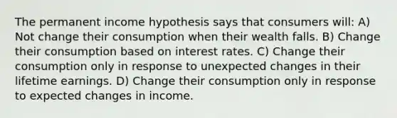 The permanent income hypothesis says that consumers will: A) Not change their consumption when their wealth falls. B) Change their consumption based on interest rates. C) Change their consumption only in response to unexpected changes in their lifetime earnings. D) Change their consumption only in response to expected changes in income.