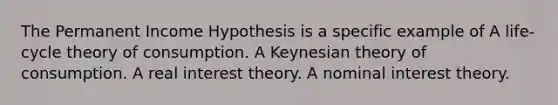 The Permanent Income Hypothesis is a specific example of A life-cycle theory of consumption. A Keynesian theory of consumption. A real interest theory. A nominal interest theory.