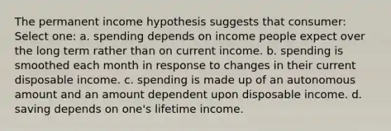 The permanent income hypothesis suggests that consumer: Select one: a. spending depends on income people expect over the long term rather than on current income. b. spending is smoothed each month in response to changes in their current disposable income. c. spending is made up of an autonomous amount and an amount dependent upon disposable income. d. saving depends on one's lifetime income.