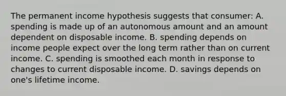 The permanent income hypothesis suggests that consumer: A. spending is made up of an autonomous amount and an amount dependent on disposable income. B. spending depends on income people expect over the long term rather than on current income. C. spending is smoothed each month in response to changes to current disposable income. D. savings depends on one's lifetime income.