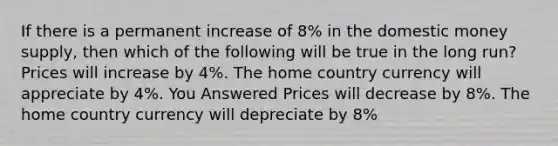 If there is a permanent increase of 8% in the domestic money supply, then which of the following will be true in the long run? Prices will increase by 4%. The home country currency will appreciate by 4%. You Answered Prices will decrease by 8%. The home country currency will depreciate by 8%