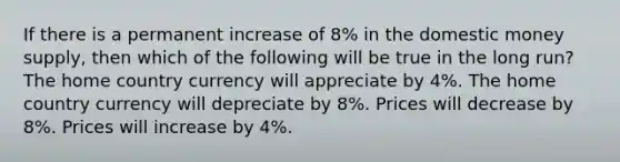 If there is a permanent increase of 8% in the domestic money supply, then which of the following will be true in the long run? The home country currency will appreciate by 4%. The home country currency will depreciate by 8%. Prices will decrease by 8%. Prices will increase by 4%.