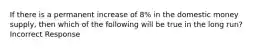 If there is a permanent increase of 8% in the domestic money supply, then which of the following will be true in the long run? Incorrect Response