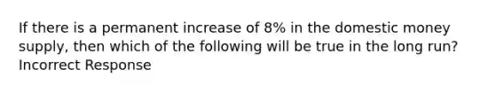 If there is a permanent increase of 8% in the domestic money supply, then which of the following will be true in the long run? Incorrect Response