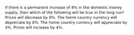 If there is a permanent increase of 8% in the domestic money supply, then which of the following will be true in the long run? Prices will decrease by 8%. The home country currency will depreciate by 8%. The home country currency will appreciate by 4%. Prices will increase by 4%.