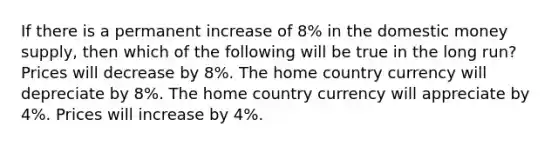 If there is a permanent increase of 8% in the domestic money supply, then which of the following will be true in the long run? Prices will decrease by 8%. The home country currency will depreciate by 8%. The home country currency will appreciate by 4%. Prices will increase by 4%.