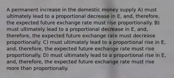 A permanent increase in the domestic money supply A) must ultimately lead to a proportional decrease in E, and, therefore, the expected future exchange rate must rise proportionally. B) must ultimately lead to a proportional decrease in E, and, therefore, the expected future exchange rate must decrease proportionally. C) must ultimately lead to a proportional rise in E, and, therefore, the expected future exchange rate must rise proportionally. D) must ultimately lead to a proportional rise in E, and, therefore, the expected future exchange rate must rise more than proportionally.