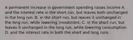 A permanent increase in government spending raises income A. and the interest rate in the short run, but leaves both unchanged in the long run. B. in the short run, but leaves it unchanged in the long run, while lowering investment. C. in the short run, but leaves it unchanged in the long run, while lowering consumption. D. and the interest rate in both the short and long runs.