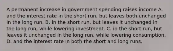 A permanent increase in government spending raises income A. and the interest rate in the short run, but leaves both unchanged in the long run. B. in the short run, but leaves it unchanged in the long run, while lowering investment. C. in the short run, but leaves it unchanged in the long run, while lowering consumption. D. and the interest rate in both the short and long runs.