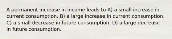 A permanent increase in income leads to A) a small increase in current consumption. B) a large increase in current consumption. C) a small decrease in future consumption. D) a large decrease in future consumption.