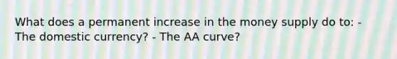 What does a permanent increase in the money supply do to: - The domestic currency? - The AA curve?