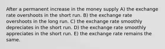 After a permanent increase in the money supply A) the exchange rate overshoots in the short run. B) the exchange rate overshoots in the long run. C) the exchange rate smoothly depreciates in the short run. D) the exchange rate smoothly appreciates in the short run. E) the exchange rate remains the same.