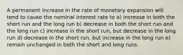 A permanent increase in the rate of monetary expansion will tend to cause the nominal interest rate to a) increase in both the short run and the long run b) decrease in both the short run and the long run c) increase in the short run, but decrease in the long run d) decrease in the short run, but increase in the long run e) remain unchanged in both the short and long runs.