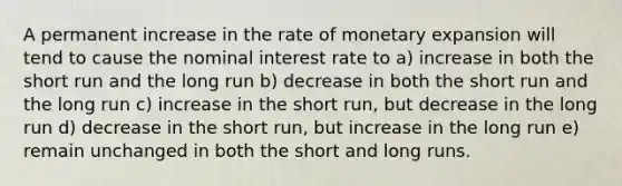 A permanent increase in the rate of monetary expansion will tend to cause the nominal interest rate to a) increase in both the short run and the long run b) decrease in both the short run and the long run c) increase in the short run, but decrease in the long run d) decrease in the short run, but increase in the long run e) remain unchanged in both the short and long runs.