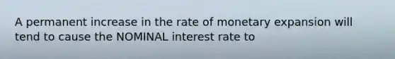 A permanent increase in the rate of monetary expansion will tend to cause the NOMINAL interest rate to