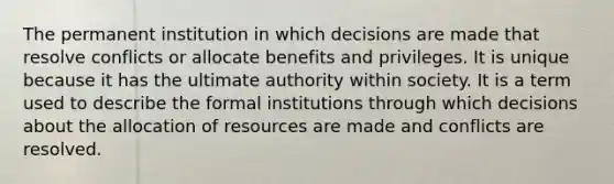 The permanent institution in which decisions are made that resolve conflicts or allocate benefits and privileges. It is unique because it has the ultimate authority within society. It is a term used to describe the formal institutions through which decisions about the allocation of resources are made and conflicts are resolved.