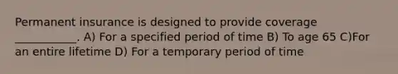 Permanent insurance is designed to provide coverage ___________. A) For a specified period of time B) To age 65 C)For an entire lifetime D) For a temporary period of time