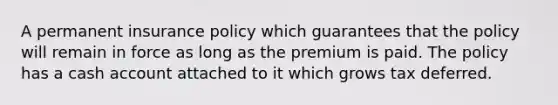 A permanent insurance policy which guarantees that the policy will remain in force as long as the premium is paid. The policy has a cash account attached to it which grows tax deferred.