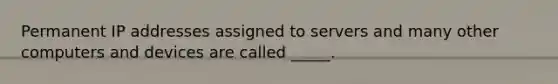 Permanent IP addresses assigned to servers and many other computers and devices are called _____.