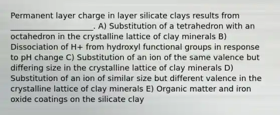 Permanent layer charge in layer silicate clays results from _____________________. A) Substitution of a tetrahedron with an octahedron in the crystalline lattice of clay minerals B) Dissociation of H+ from hydroxyl functional groups in response to pH change C) Substitution of an ion of the same valence but differing size in the crystalline lattice of clay minerals D) Substitution of an ion of similar size but different valence in the crystalline lattice of clay minerals E) Organic matter and iron oxide coatings on the silicate clay