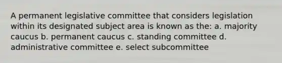 A permanent legislative committee that considers legislation within its designated subject area is known as the: a. majority caucus b. permanent caucus c. standing committee d. administrative committee e. select subcommittee