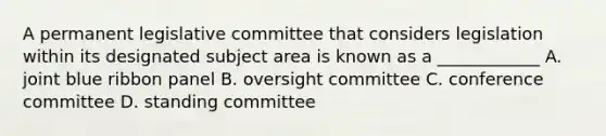 A permanent legislative committee that considers legislation within its designated subject area is known as a ____________ A. joint blue ribbon panel B. oversight committee C. conference committee D. standing committee