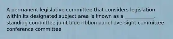 A permanent legislative committee that considers legislation within its designated subject area is known as a ____________. standing committee joint blue ribbon panel oversight committee conference committee