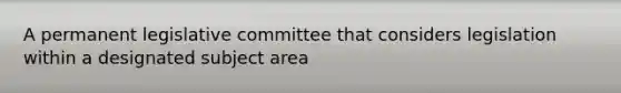 A permanent legislative committee that considers legislation within a designated subject area