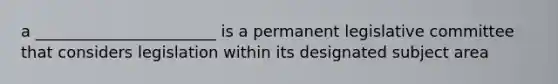 a _______________________ is a permanent legislative committee that considers legislation within its designated subject area