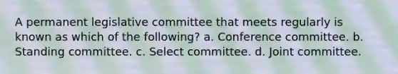 A permanent legislative committee that meets regularly is known as which of the following? a. Conference committee. b. Standing committee. c. Select committee. d. Joint committee.