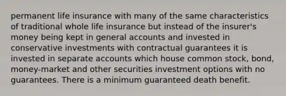 permanent life insurance with many of the same characteristics of traditional whole life insurance but instead of the insurer's money being kept in general accounts and invested in conservative investments with contractual guarantees it is invested in separate accounts which house common stock, bond, money-market and other securities investment options with no guarantees. There is a minimum guaranteed death benefit.