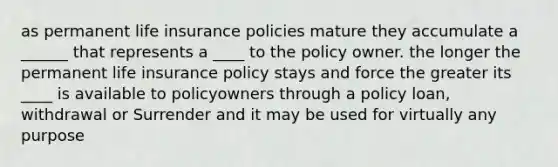 as permanent life insurance policies mature they accumulate a ______ that represents a ____ to the policy owner. the longer the permanent life insurance policy stays and force the greater its ____ is available to policyowners through a policy loan, withdrawal or Surrender and it may be used for virtually any purpose