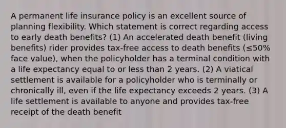 A permanent life insurance policy is an excellent source of planning flexibility. Which statement is correct regarding access to early death benefits? (1) An accelerated death benefit (living benefits) rider provides tax-free access to death benefits (≤50% face value), when the policyholder has a terminal condition with a life expectancy equal to or less than 2 years. (2) A viatical settlement is available for a policyholder who is terminally or chronically ill, even if the life expectancy exceeds 2 years. (3) A life settlement is available to anyone and provides tax-free receipt of the death benefit