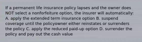 If a permanent life insurance policy lapses and the owner does NOT select a nonforfeiture option, the insurer will automatically: A. apply the extended term insurance option B. suspend coverage until the policyowner either reinstates or surrenders the policy C. apply the reduced paid-up option D. surrender the policy and pay out the cash value