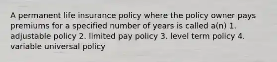 A permanent life insurance policy where the policy owner pays premiums for a specified number of years is called a(n) 1. adjustable policy 2. limited pay policy 3. level term policy 4. variable universal policy