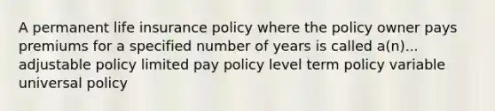 A permanent life insurance policy where the policy owner pays premiums for a specified number of years is called a(n)... adjustable policy limited pay policy level term policy variable universal policy