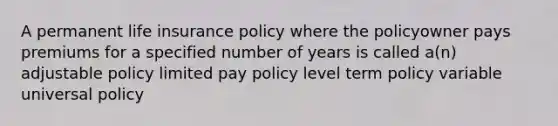 A permanent life insurance policy where the policyowner pays premiums for a specified number of years is called a(n) adjustable policy limited pay policy level term policy variable universal policy