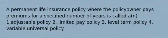 A permanent life insurance policy where the policyowner pays premiums for a specified number of years is called a(n) 1.adjustable policy 2. limited pay policy 3. level term policy 4. variable universal policy