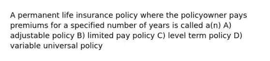 A permanent life insurance policy where the policyowner pays premiums for a specified number of years is called a(n) A) adjustable policy B) limited pay policy C) level term policy D) variable universal policy