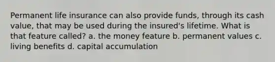 Permanent life insurance can also provide funds, through its cash value, that may be used during the insured's lifetime. What is that feature called? a. the money feature b. permanent values c. living benefits d. capital accumulation