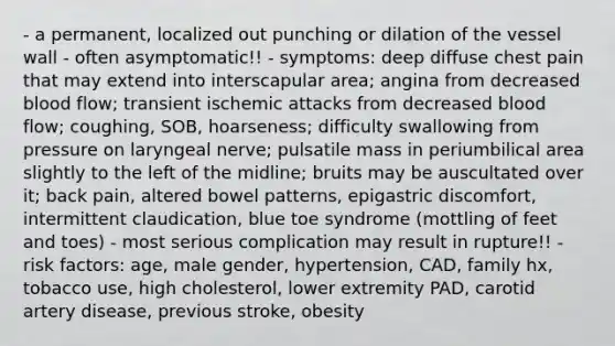 - a permanent, localized out punching or dilation of the vessel wall - often asymptomatic!! - symptoms: deep diffuse chest pain that may extend into interscapular area; angina from decreased blood flow; transient ischemic attacks from decreased blood flow; coughing, SOB, hoarseness; difficulty swallowing from pressure on laryngeal nerve; pulsatile mass in periumbilical area slightly to the left of the midline; bruits may be auscultated over it; back pain, altered bowel patterns, epigastric discomfort, intermittent claudication, blue toe syndrome (mottling of feet and toes) - most serious complication may result in rupture!! - risk factors: age, male gender, hypertension, CAD, family hx, tobacco use, high cholesterol, lower extremity PAD, carotid artery disease, previous stroke, obesity